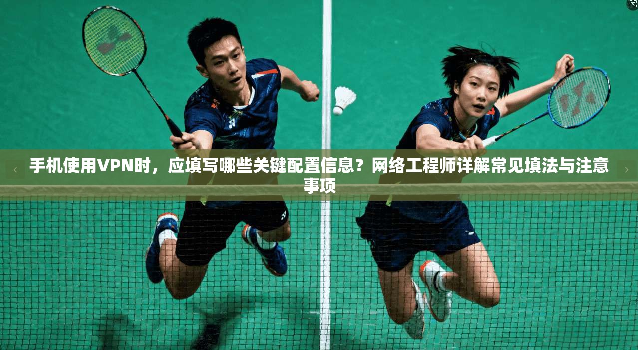 手机使用VPN时,应填写哪些关键配置信息?网络工程师详解常见填法与注意事项