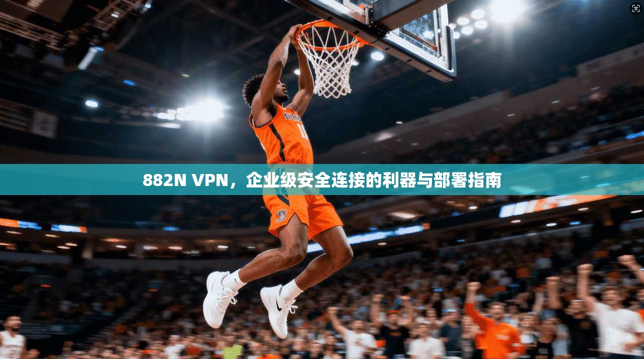 882N VPN,企业级安全连接的利器与部署指南