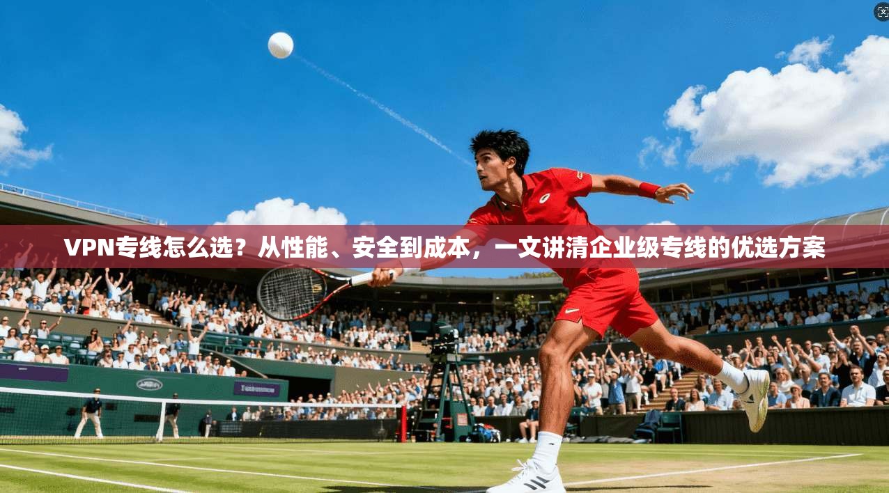VPN专线怎么选？从性能、安全到成本，一文讲清企业级专线的优选方案