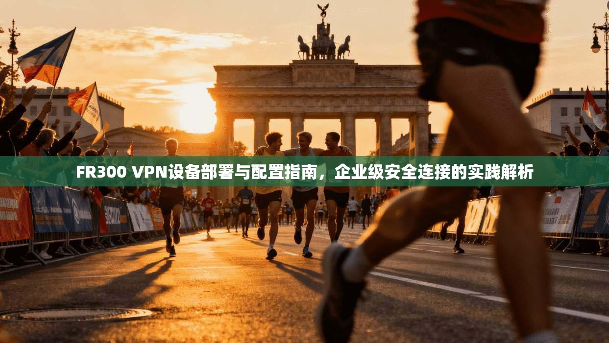FR300 VPN设备部署与配置指南，企业级安全连接的实践解析