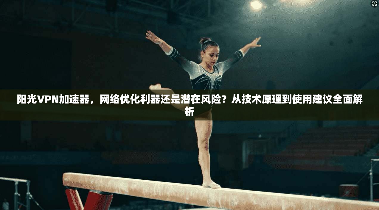 阳光VPN加速器,网络优化利器还是潜在风险?从技术原理到使用建议全面解析
