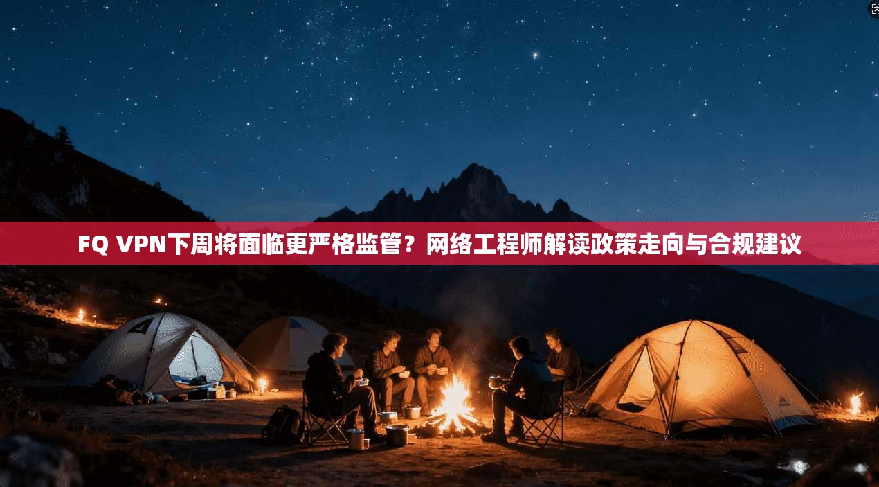 FQ VPN下周将面临更严格监管？网络工程师解读政策走向与合规建议