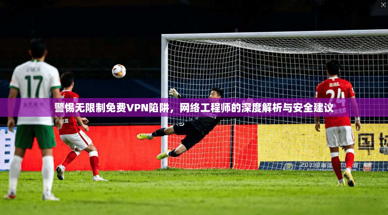 警惕无限制免费VPN陷阱，网络工程师的深度解析与安全建议