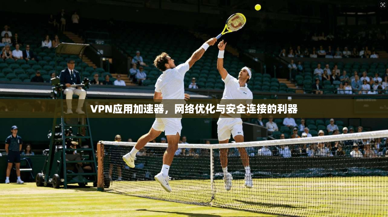 VPN应用加速器，网络优化与安全连接的利器