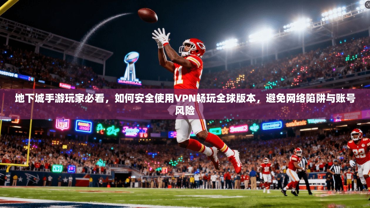 地下城手游玩家必看,如何安全使用VPN畅玩全球版本,避免网络陷阱与账号风险