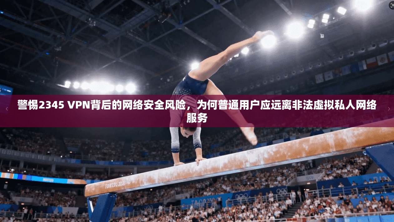 警惕2345 VPN背后的网络安全风险，为何普通用户应远离非法虚拟私人网络服务