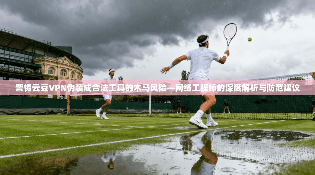 警惕云豆VPN伪装成合法工具的木马风险—网络工程师的深度解析与防范建议