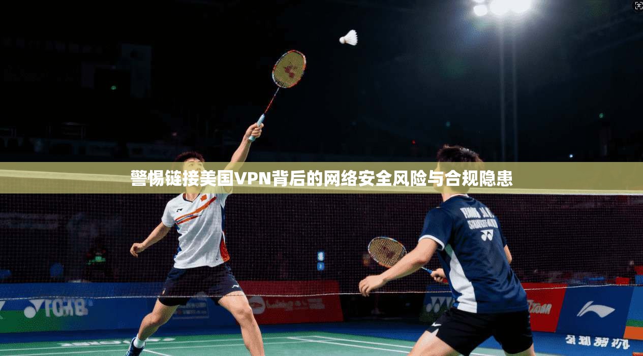 警惕链接美国VPN背后的网络安全风险与合规隐患