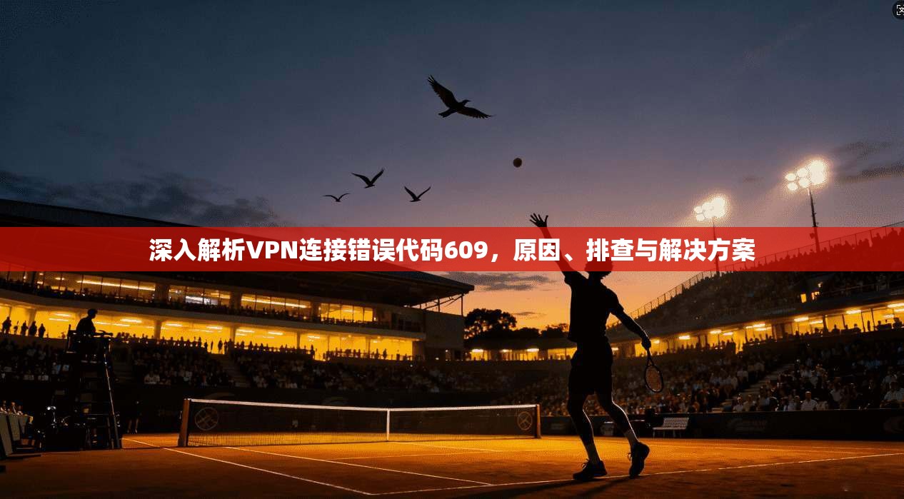 深入解析VPN连接错误代码609,原因、排查与解决方案