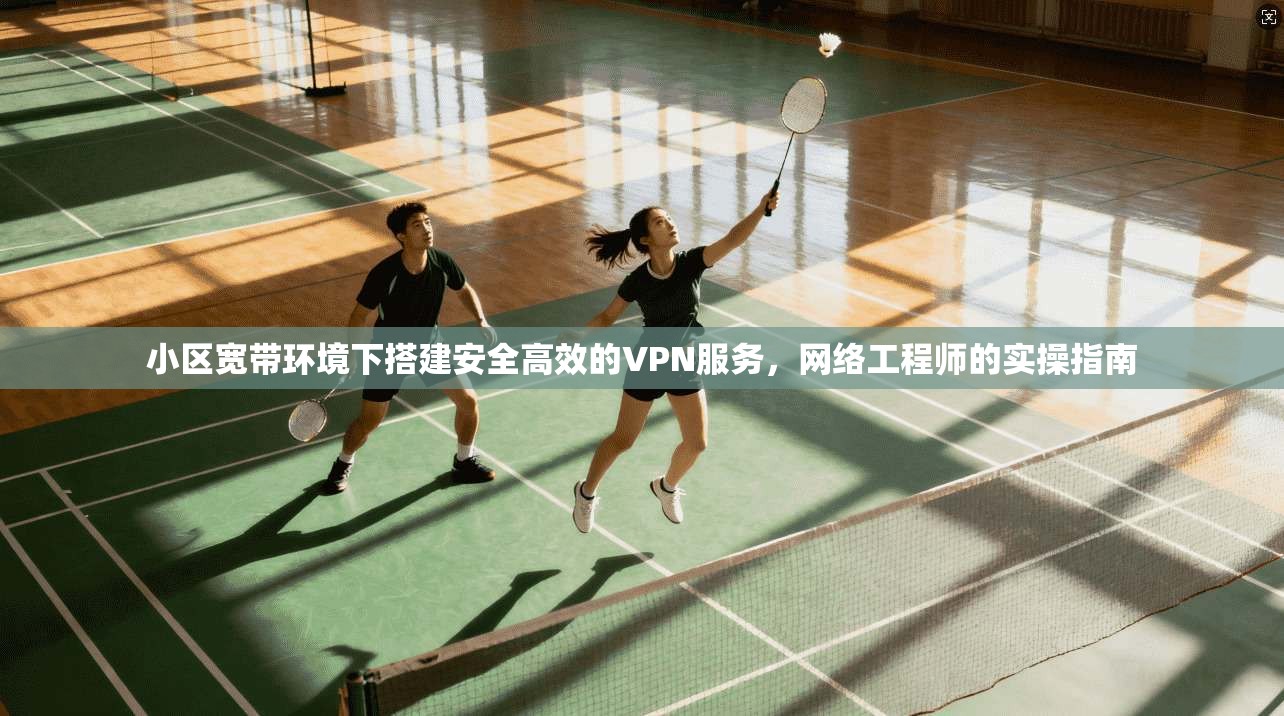 小区宽带环境下搭建安全高效的VPN服务,网络工程师的实操指南