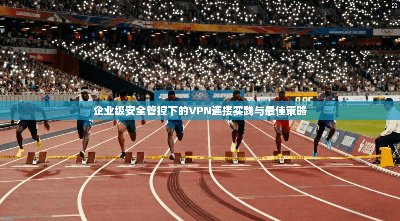 企业级安全管控下的VPN连接实践与最佳策略