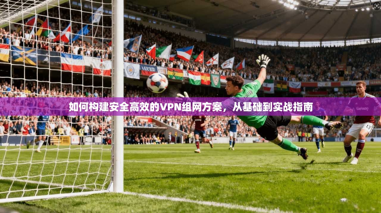 如何构建安全高效的VPN组网方案，从基础到实战指南