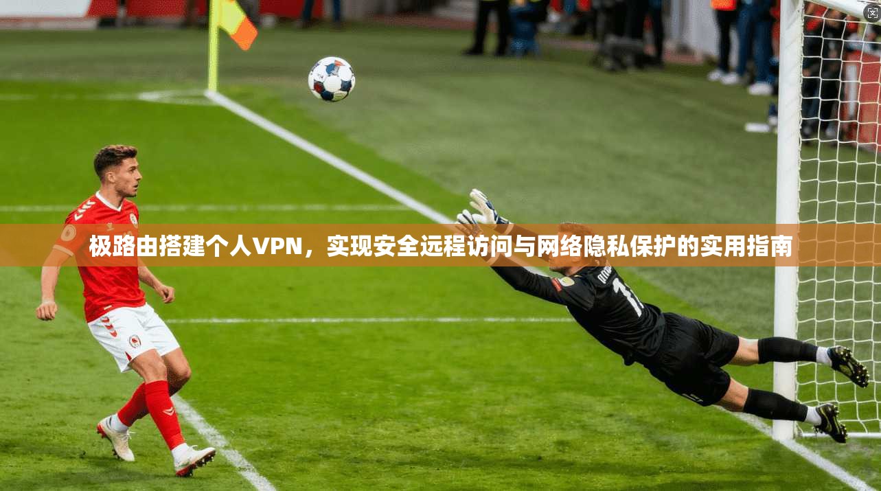 极路由搭建个人VPN，实现安全远程访问与网络隐私保护的实用指南