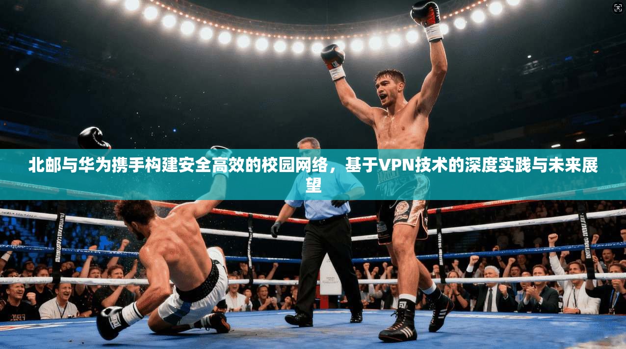 北邮与华为携手构建安全高效的校园网络,基于VPN技术的深度实践与未来展望