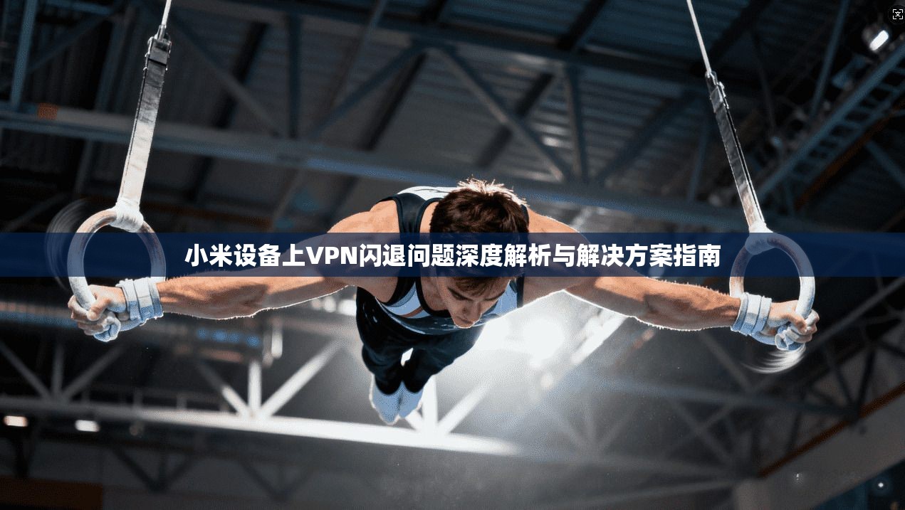 小米设备上VPN闪退问题深度解析与解决方案指南
