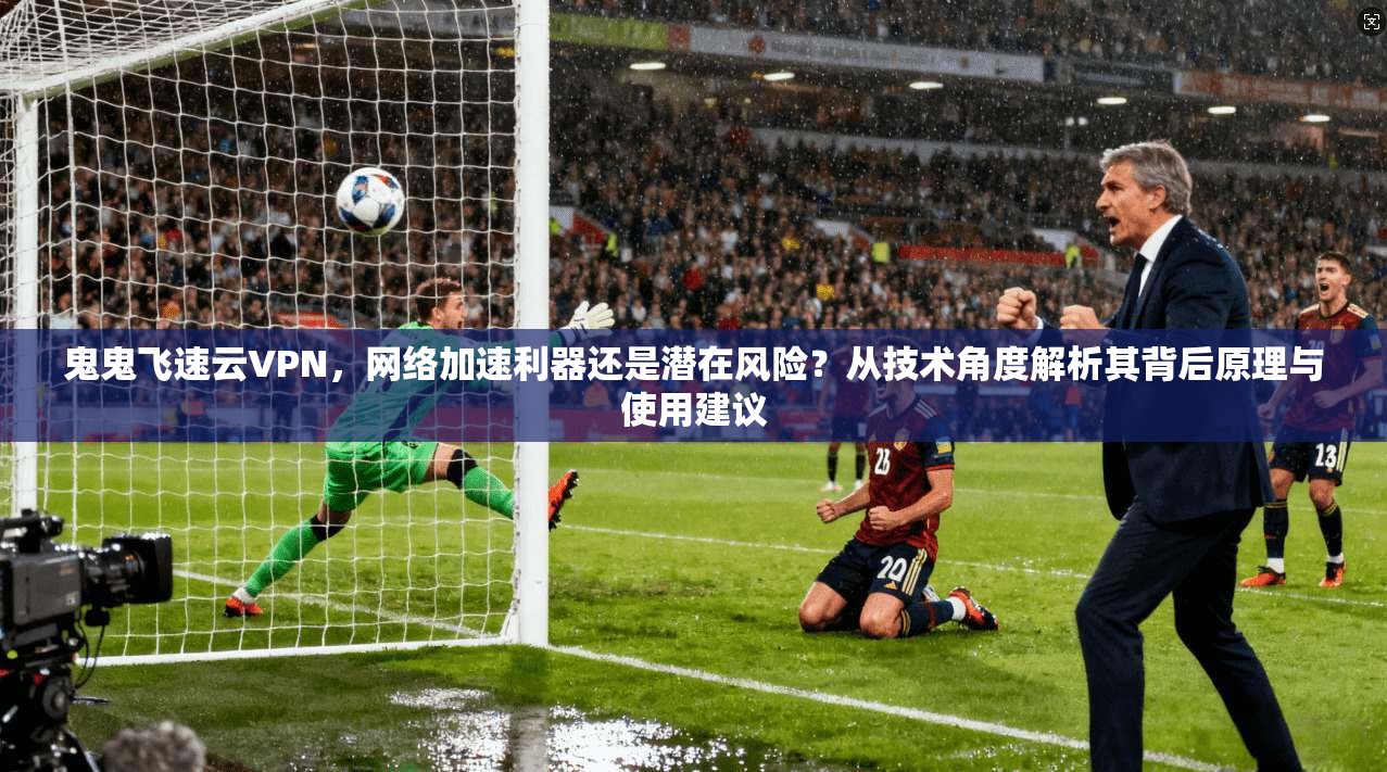 鬼鬼飞速云VPN，网络加速利器还是潜在风险？从技术角度解析其背后原理与使用建议