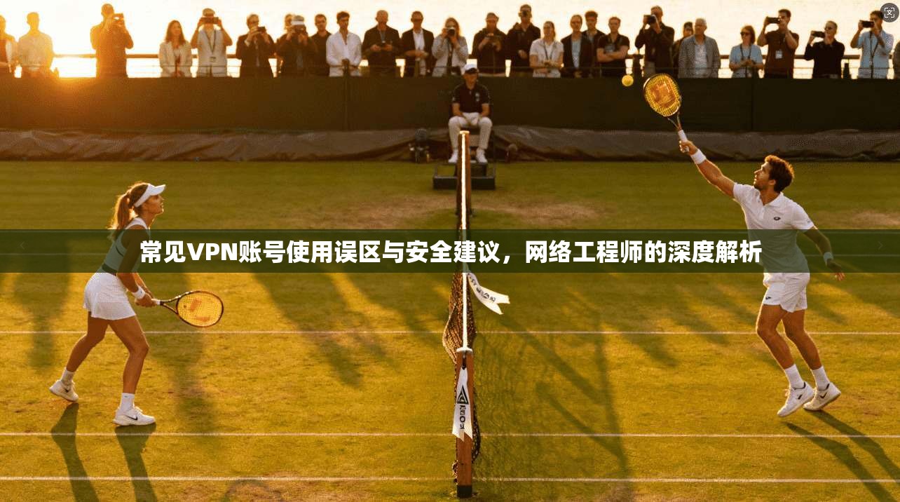 常见VPN账号使用误区与安全建议，网络工程师的深度解析