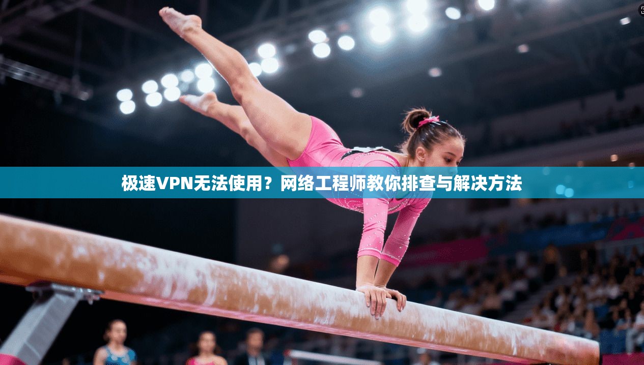 极速VPN无法使用？网络工程师教你排查与解决方法