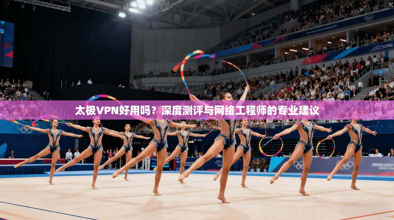 太极VPN好用吗？深度测评与网络工程师的专业建议