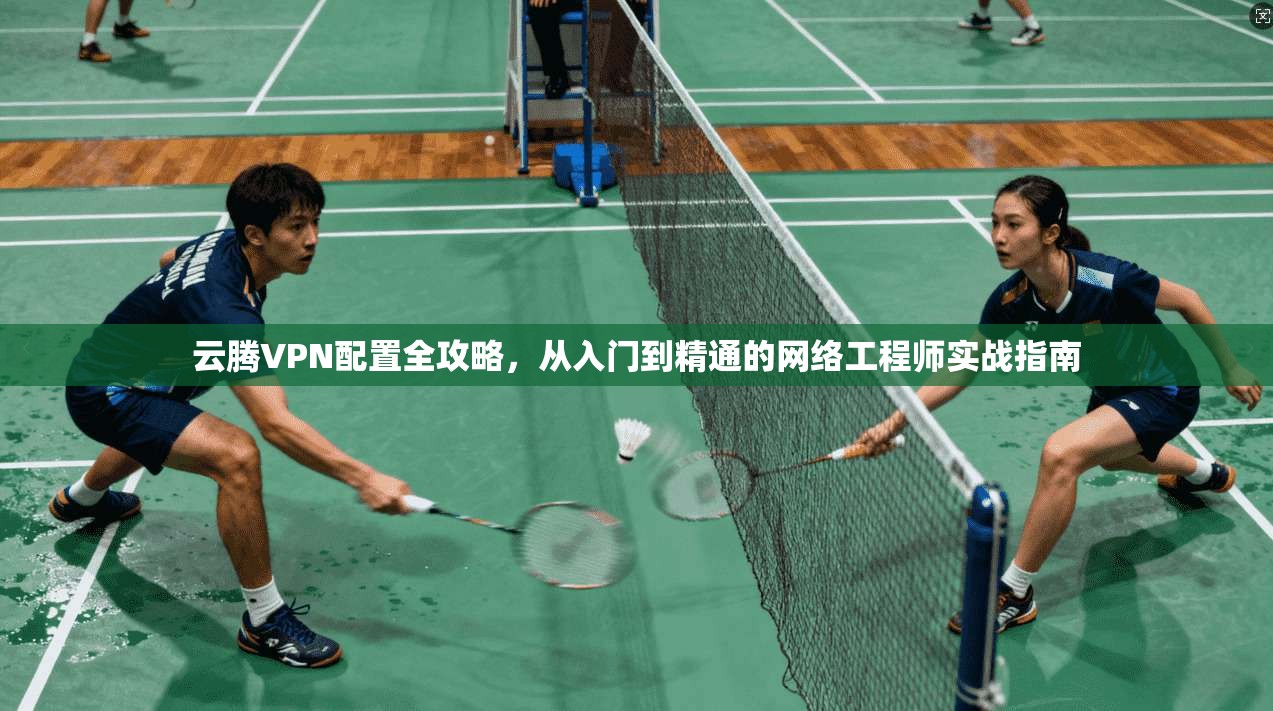 云腾VPN配置全攻略，从入门到精通的网络工程师实战指南
