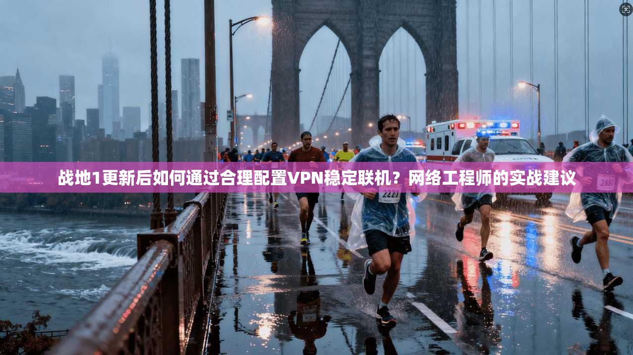 战地1更新后如何通过合理配置VPN稳定联机？网络工程师的实战建议