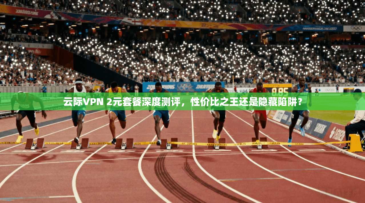 云际VPN 2元套餐深度测评,性价比之王还是隐藏陷阱?