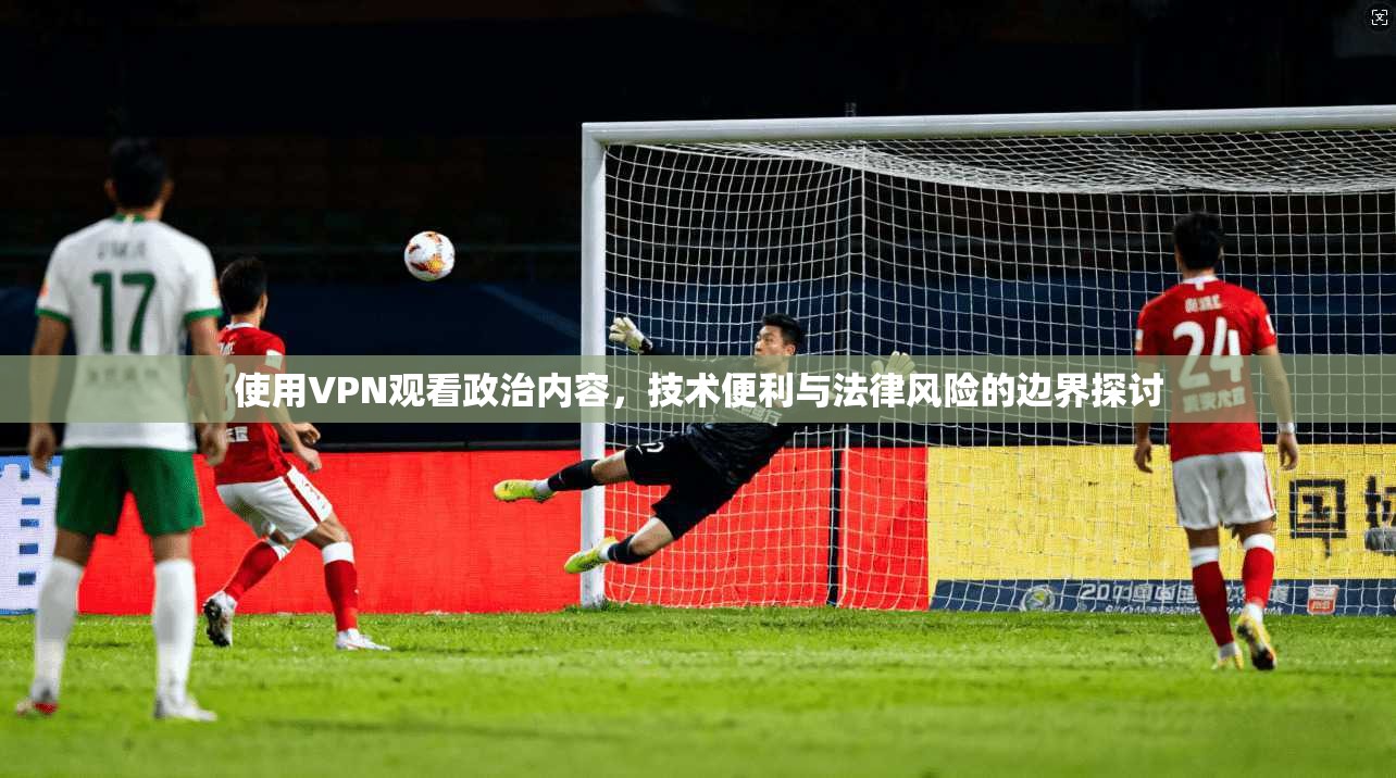 使用VPN观看政治内容，技术便利与法律风险的边界探讨