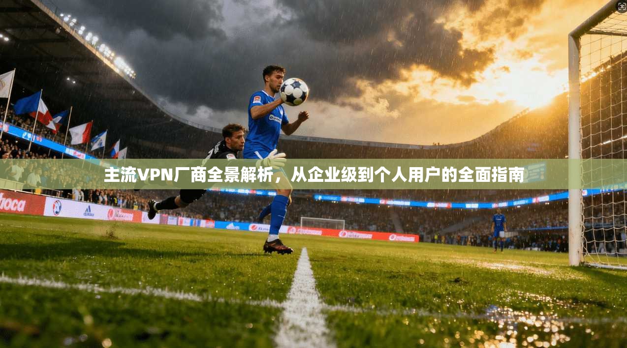 主流VPN厂商全景解析，从企业级到个人用户的全面指南
