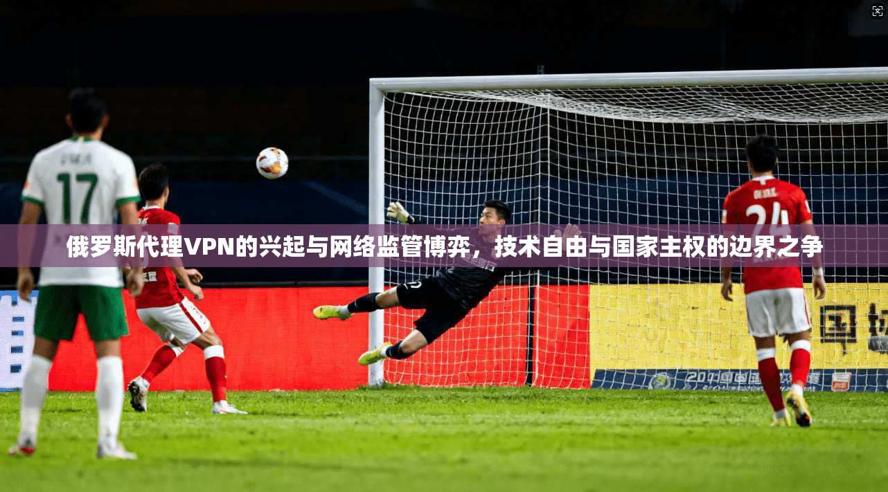 俄罗斯代理VPN的兴起与网络监管博弈，技术自由与国家主权的边界之争