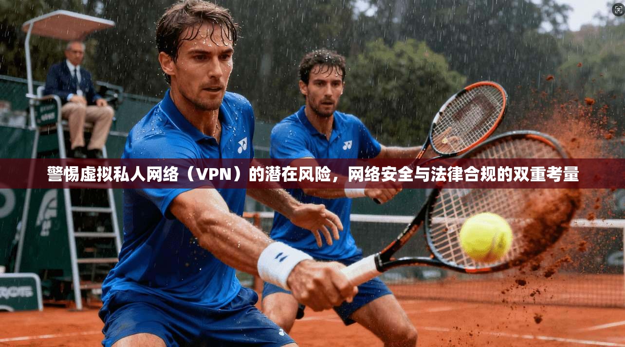 警惕虚拟私人网络（VPN）的潜在风险，网络安全与法律合规的双重考量
