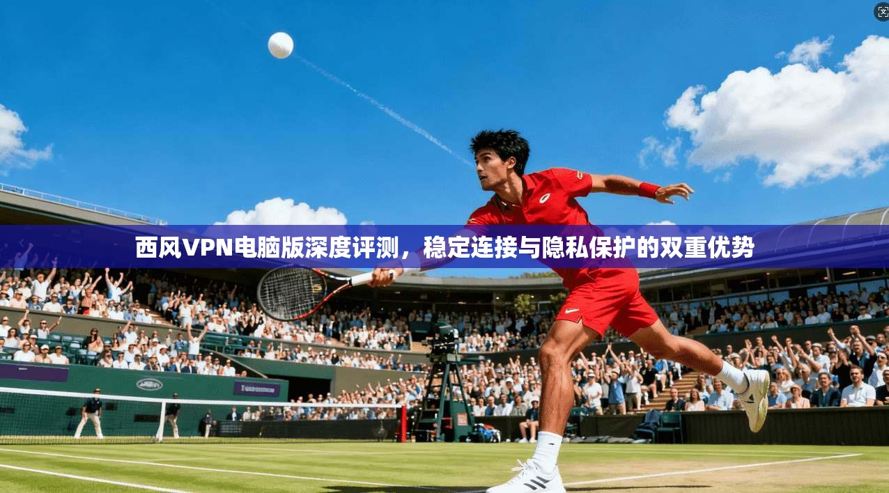 西风VPN电脑版深度评测,稳定连接与隐私保护的双重优势