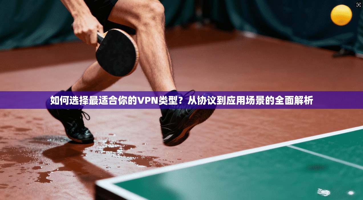 如何选择最适合你的VPN类型?从协议到应用场景的全面解析