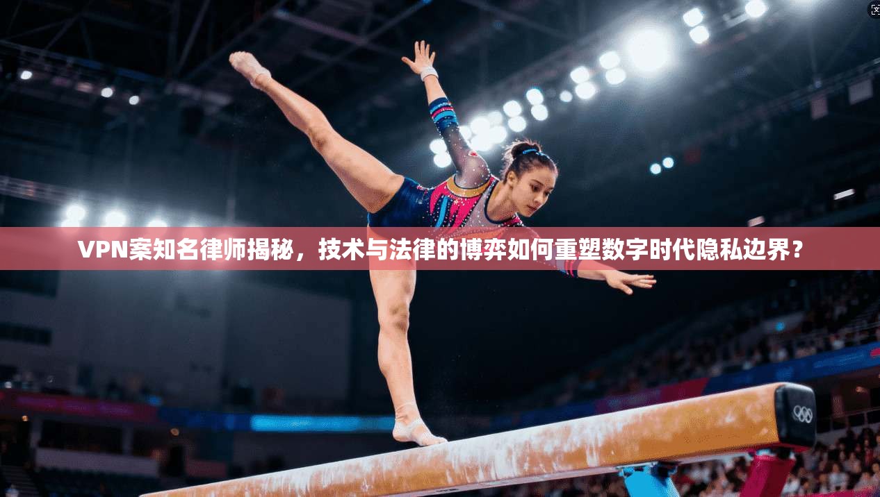 VPN案知名律师揭秘,技术与法律的博弈如何重塑数字时代隐私边界?