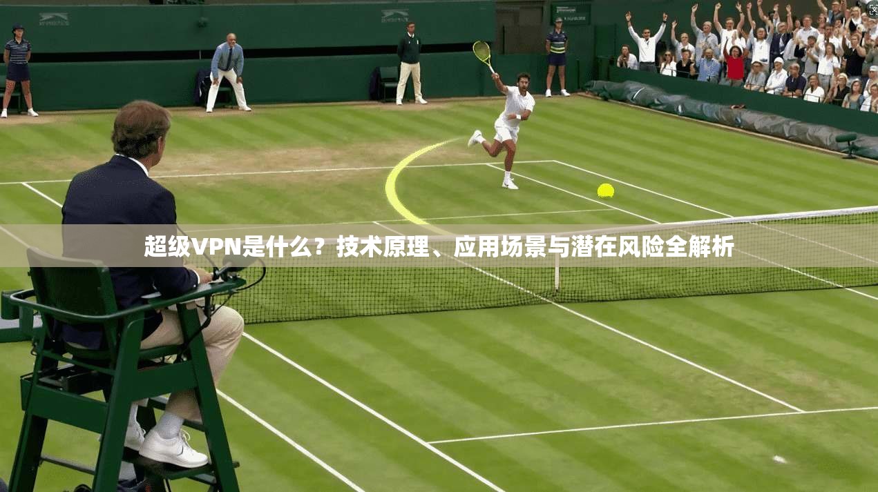 超级VPN是什么？技术原理、应用场景与潜在风险全解析