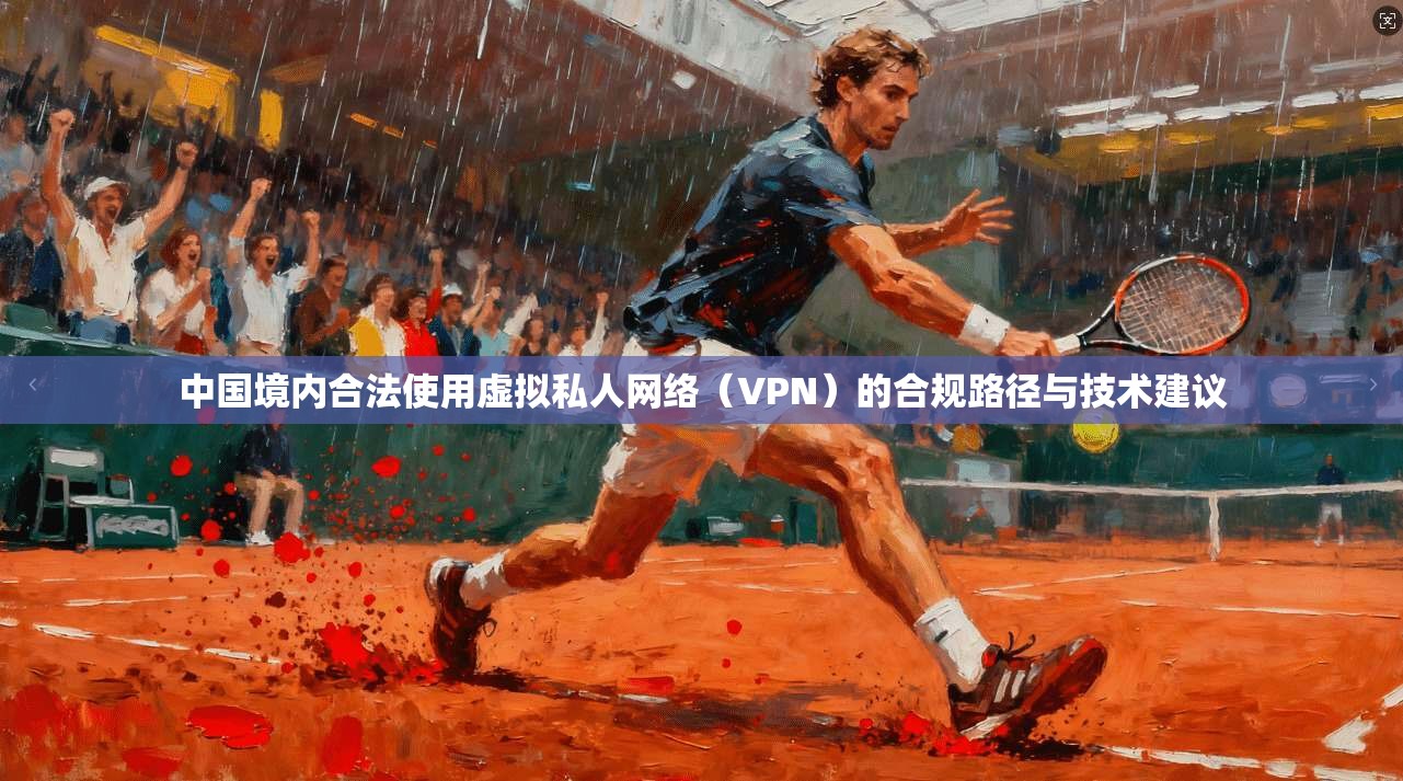 中国境内合法使用虚拟私人网络（VPN）的合规路径与技术建议