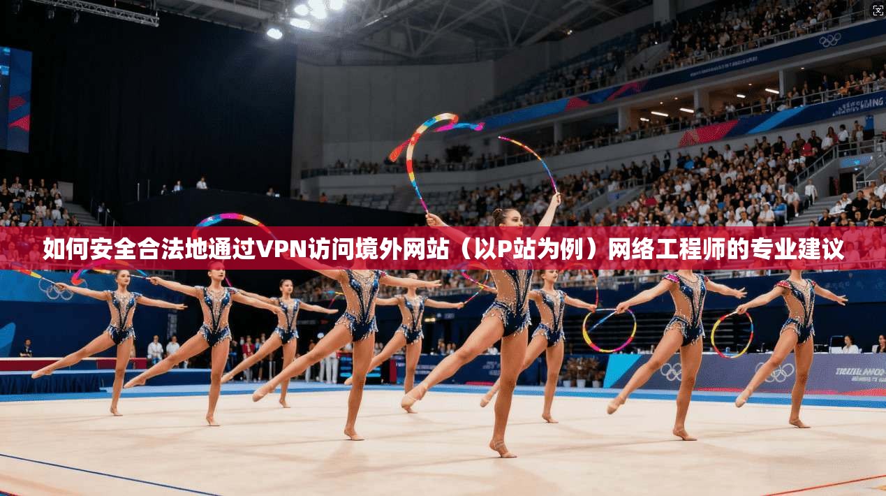 如何安全合法地通过VPN访问境外网站（以P站为例）网络工程师的专业建议