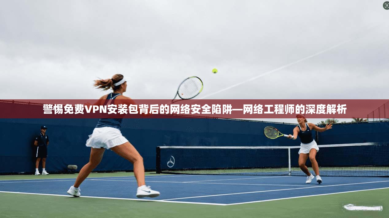 警惕免费VPN安装包背后的网络安全陷阱—网络工程师的深度解析