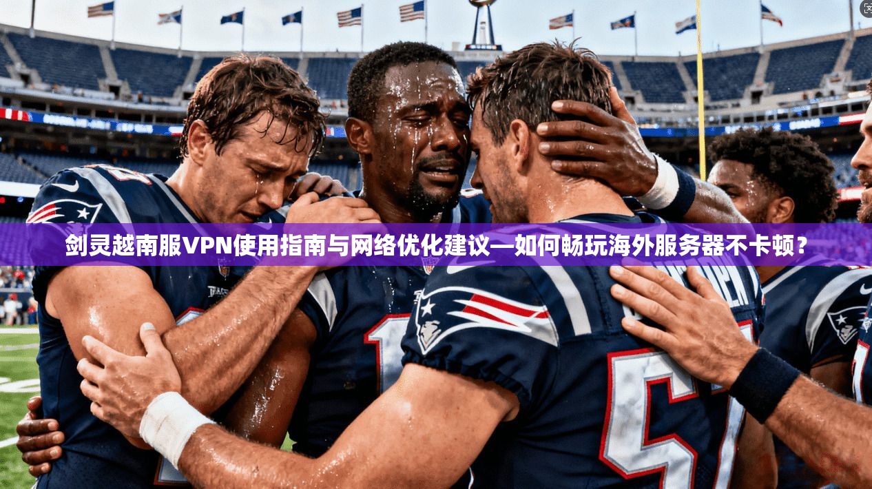 剑灵越南服VPN使用指南与网络优化建议—如何畅玩海外服务器不卡顿？
