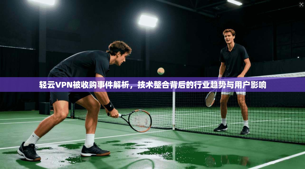 轻云VPN被收购事件解析，技术整合背后的行业趋势与用户影响