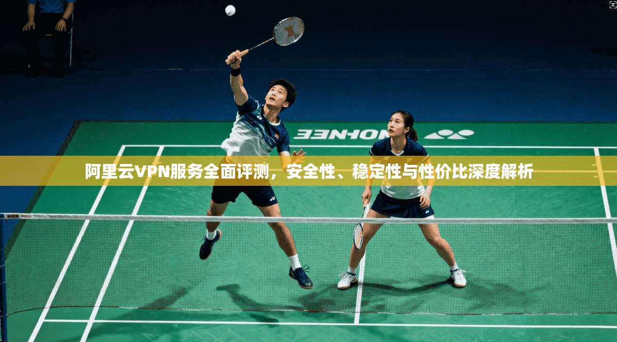 阿里云VPN服务全面评测，安全性、稳定性与性价比深度解析