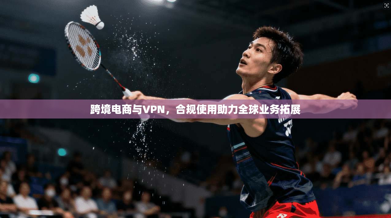 跨境电商与VPN,合规使用助力全球业务拓展