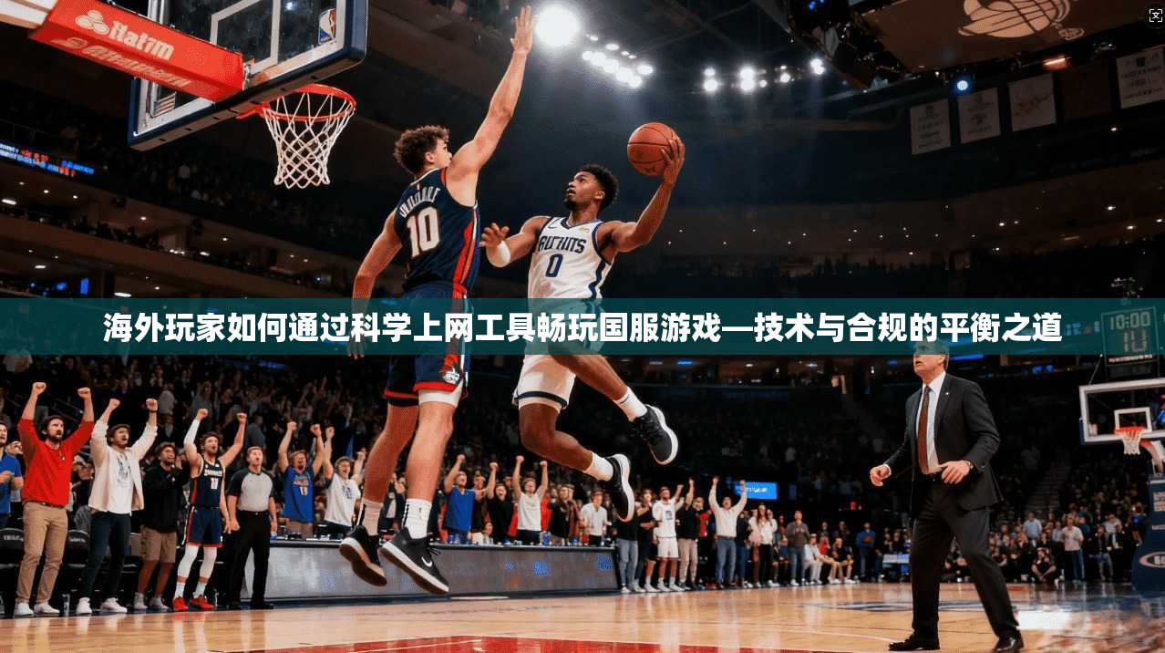 海外玩家如何通过科学上网工具畅玩国服游戏—技术与合规的平衡之道