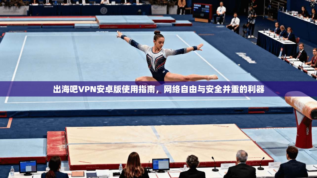出海吧VPN安卓版使用指南,网络自由与安全并重的利器