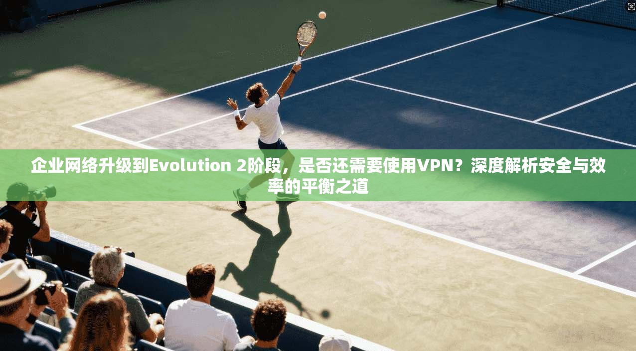企业网络升级到Evolution 2阶段，是否还需要使用VPN？深度解析安全与效率的平衡之道