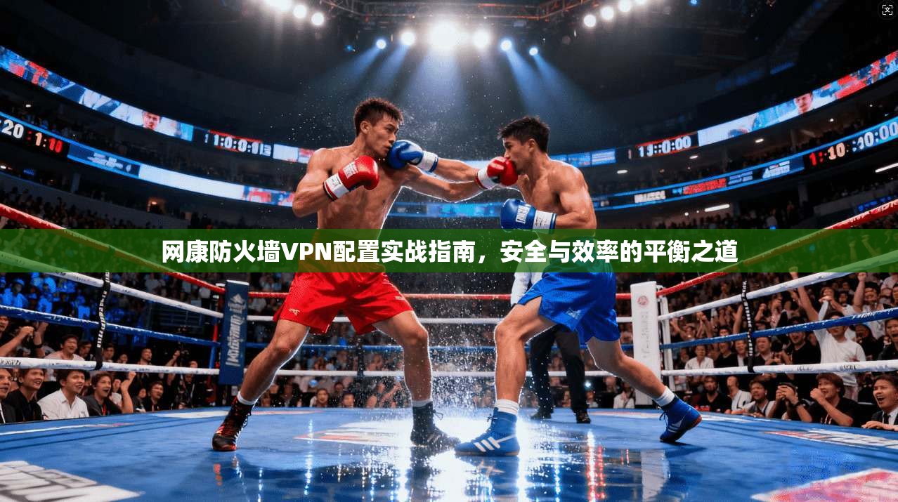 网康防火墙VPN配置实战指南，安全与效率的平衡之道