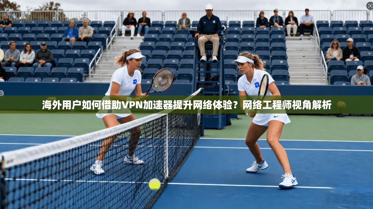 海外用户如何借助VPN加速器提升网络体验？网络工程师视角解析