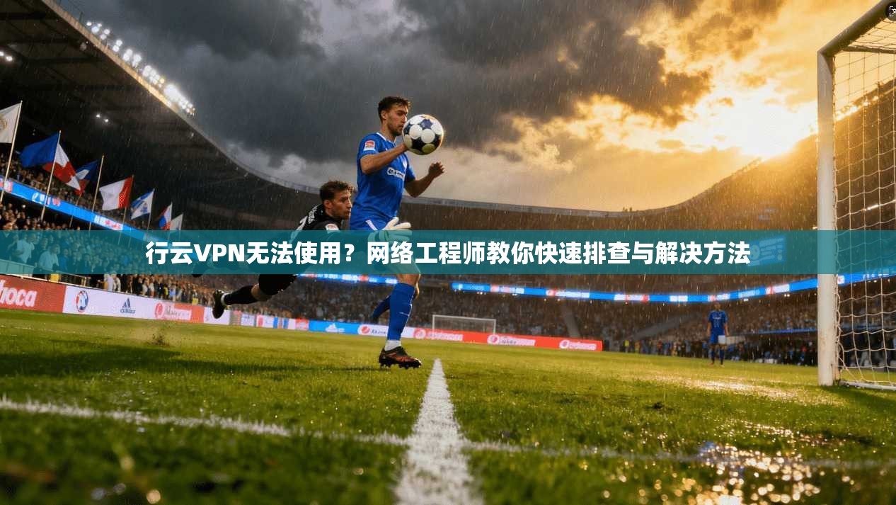 行云VPN无法使用？网络工程师教你快速排查与解决方法