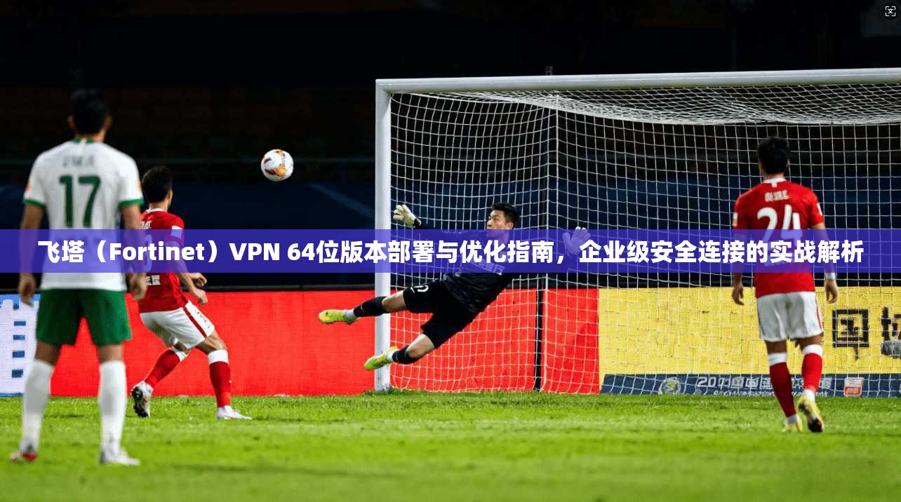 飞塔（Fortinet）VPN 64位版本部署与优化指南，企业级安全连接的实战解析