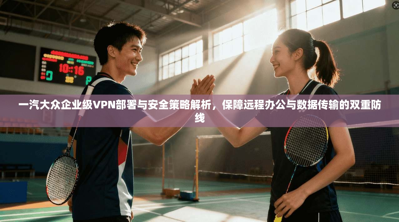 一汽大众企业级VPN部署与安全策略解析，保障远程办公与数据传输的双重防线