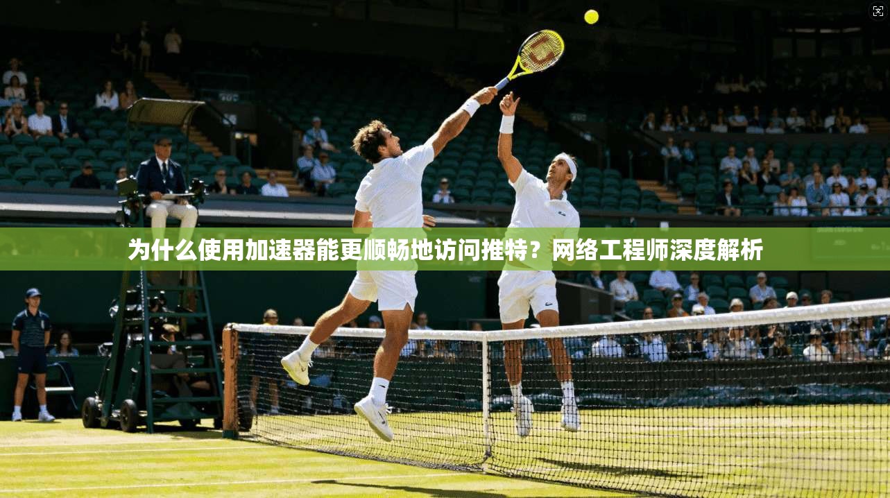 为什么使用加速器能更顺畅地访问推特？网络工程师深度解析